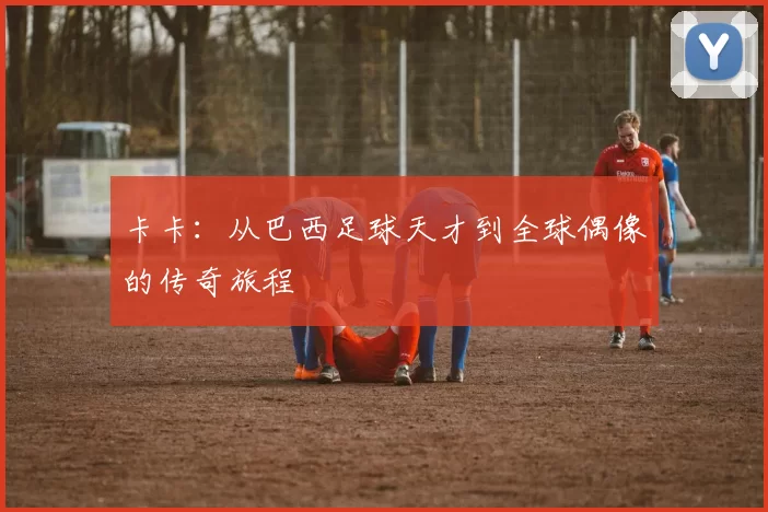 卡卡：从巴西足球天才到全球偶像的传奇旅程