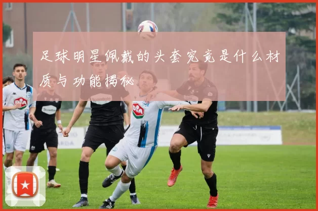 足球明星佩戴的头套究竟是什么材质与功能揭秘