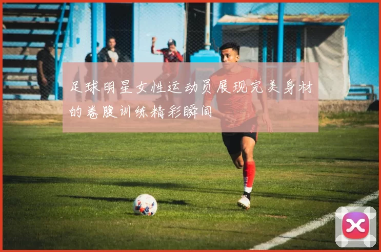 足球明星女性运动员展现完美身材的卷腹训练精彩瞬间