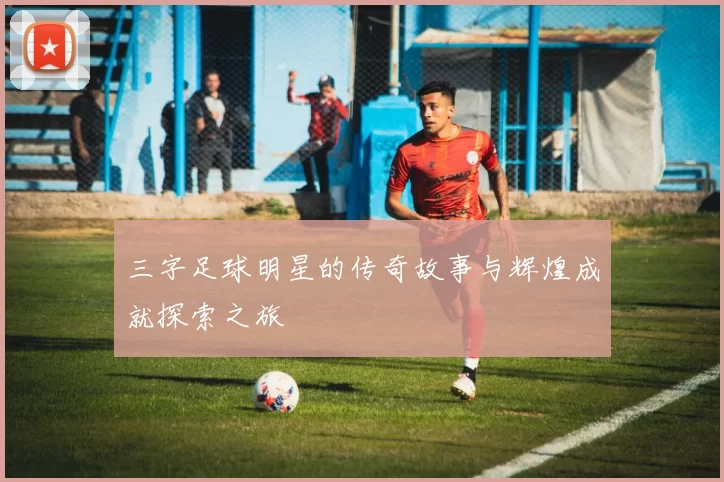 三字足球明星的传奇故事与辉煌成就探索之旅
