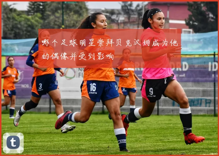 哪个足球明星崇拜贝克汉姆成为他的偶像并受到影响