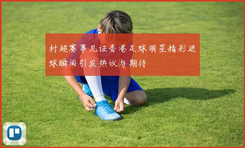 村超赛事见证香港足球明星精彩进球瞬间引发热议与期待