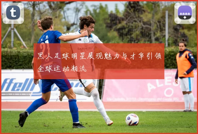 黑人足球明星展现魅力与才华引领全球运动潮流