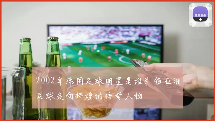 2002年韩国足球明星是谁引领亚洲足球走向辉煌的传奇人物