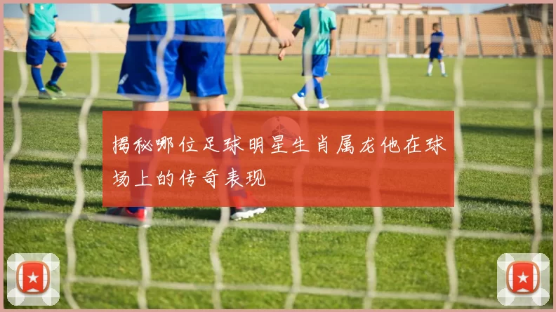 揭秘哪位足球明星生肖属龙他在球场上的传奇表现