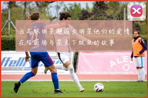 当足球明星邂逅女明星他们的爱情在绿茵场与星光下绽放的故事