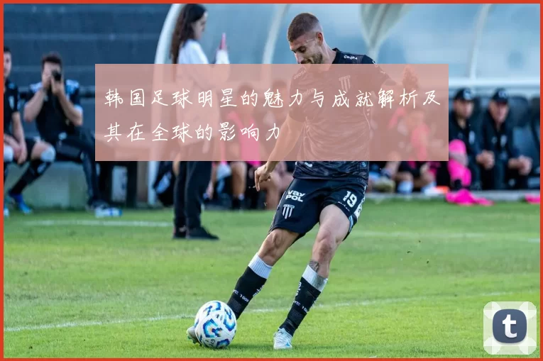韩国足球明星的魅力与成就解析及其在全球的影响力