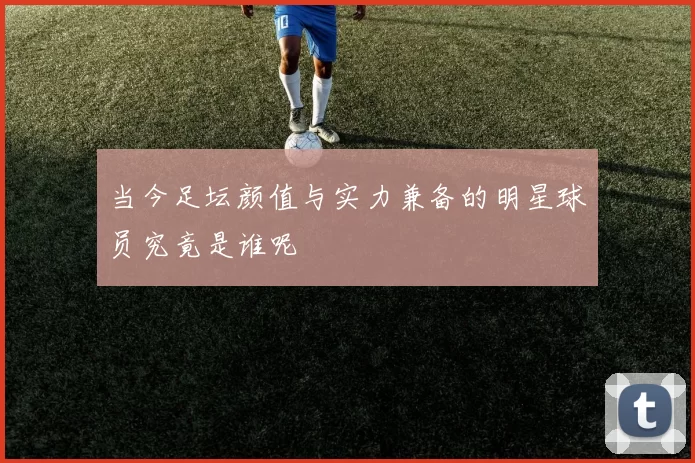 当今足坛颜值与实力兼备的明星球员究竟是谁呢