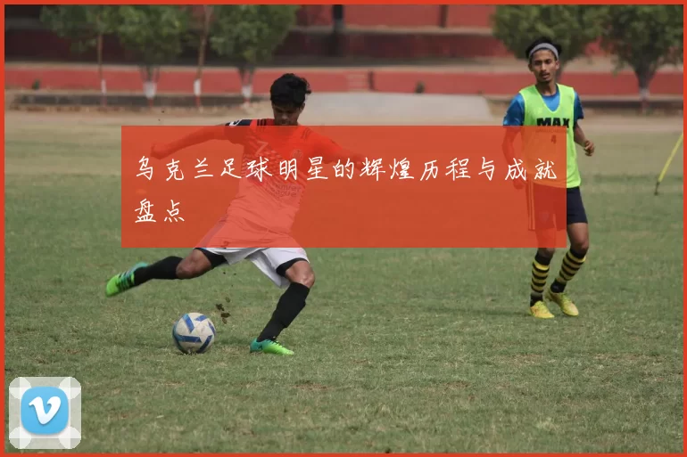 乌克兰足球明星的辉煌历程与成就盘点