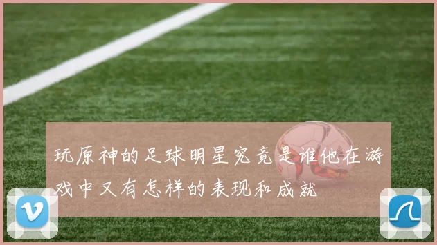 玩原神的足球明星究竟是谁他在游戏中又有怎样的表现和成就