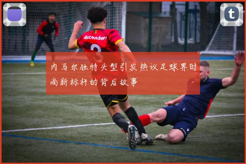 内马尔独特头型引发热议足球界时尚新标杆的背后故事
