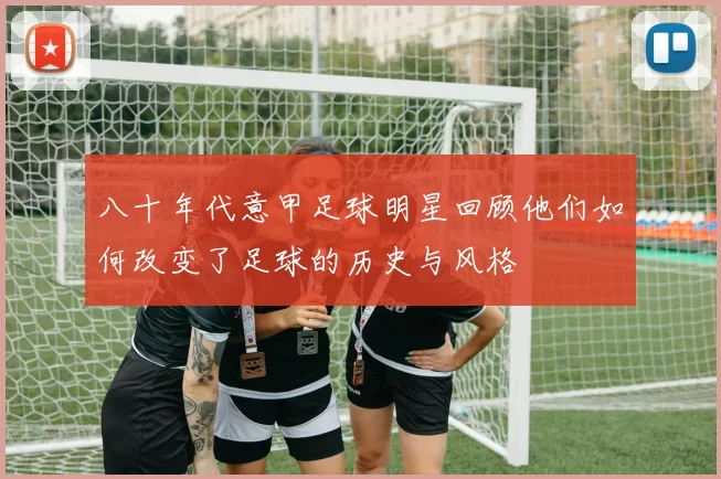 八十年代意甲足球明星回顾他们如何改变了足球的历史与风格