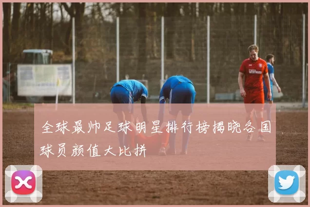 全球最帅足球明星排行榜揭晓各国球员颜值大比拼