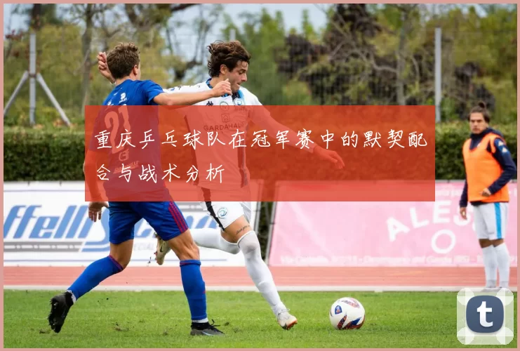 重庆乒乓球队在冠军赛中的默契配合与战术分析