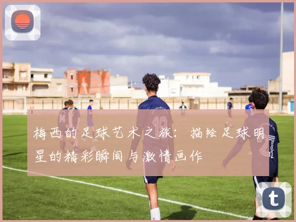 梅西的足球艺术之旅：描绘足球明星的精彩瞬间与激情画作