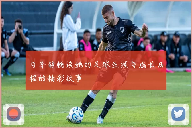 与李静畅谈她的足球生涯与成长历程的精彩故事