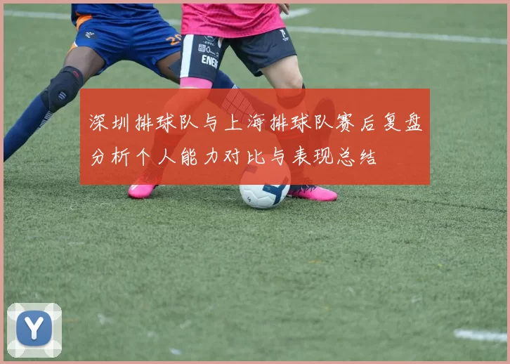 深圳排球队与上海排球队赛后复盘分析个人能力对比与表现总结