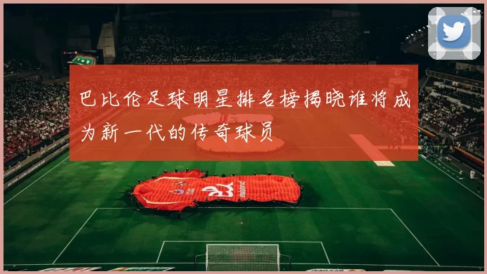 巴比伦足球明星排名榜揭晓谁将成为新一代的传奇球员