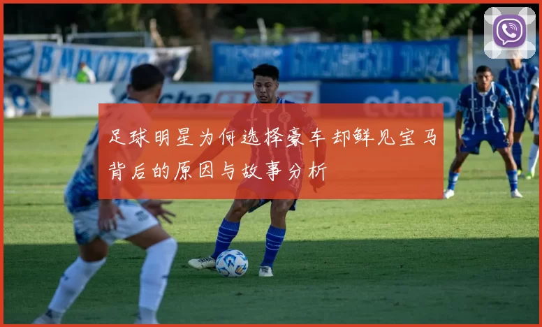 足球明星为何选择豪车却鲜见宝马背后的原因与故事分析