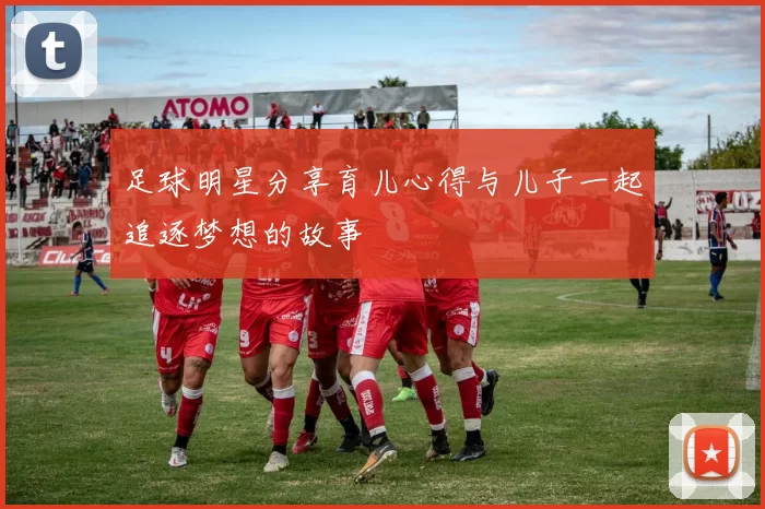 足球明星分享育儿心得与儿子一起追逐梦想的故事