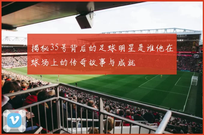 揭秘35号背后的足球明星是谁他在球场上的传奇故事与成就