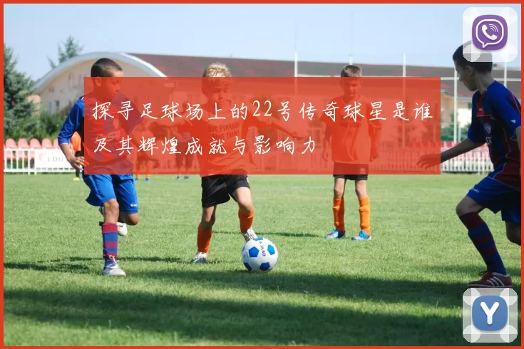 探寻足球场上的22号传奇球星是谁及其辉煌成就与影响力