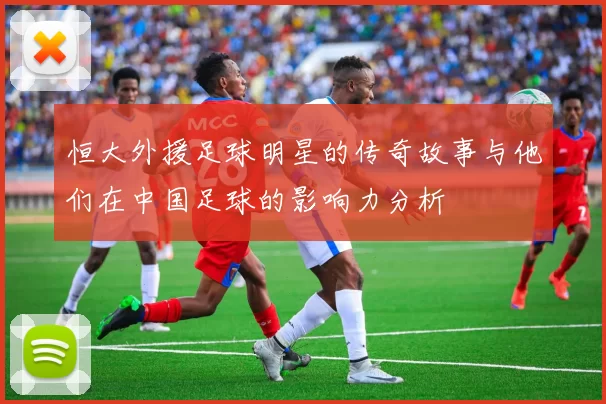 恒大外援足球明星的传奇故事与他们在中国足球的影响力分析