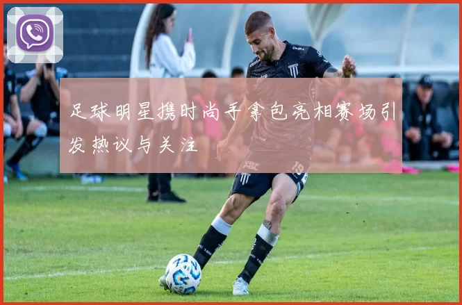 足球明星携时尚手拿包亮相赛场引发热议与关注