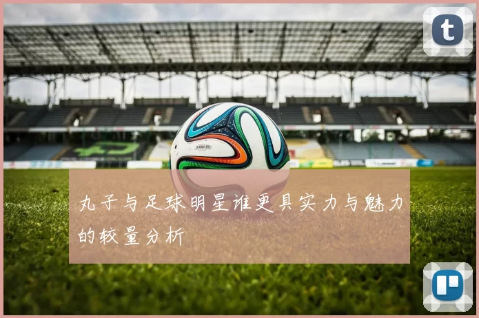 丸子与足球明星谁更具实力与魅力的较量分析