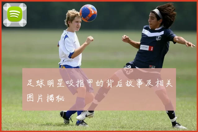 足球明星咬指甲的背后故事及相关图片揭秘