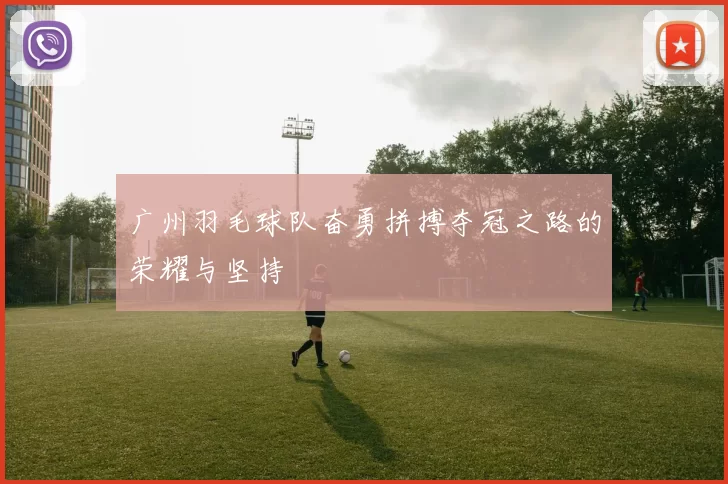 广州羽毛球队奋勇拼搏夺冠之路的荣耀与坚持