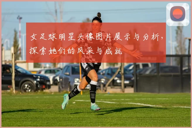 女足球明星头像图片展示与分析，探索她们的风采与成就