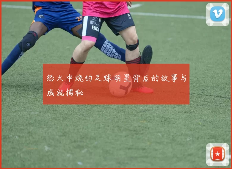 怒火中烧的足球明星背后的故事与成就揭秘