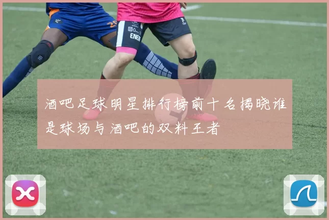 酒吧足球明星排行榜前十名揭晓谁是球场与酒吧的双料王者