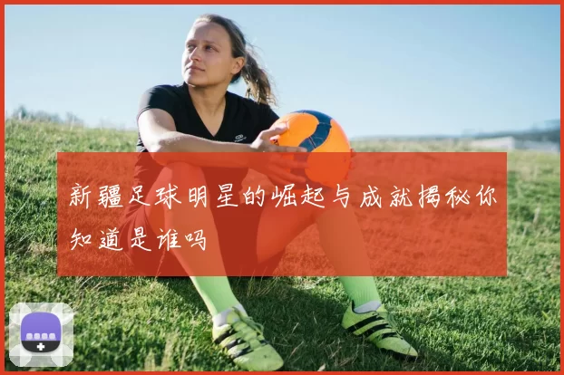 新疆足球明星的崛起与成就揭秘你知道是谁吗