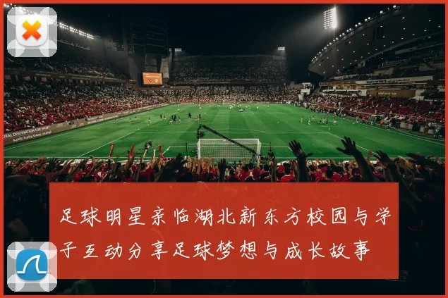 足球明星亲临湖北新东方校园与学子互动分享足球梦想与成长故事