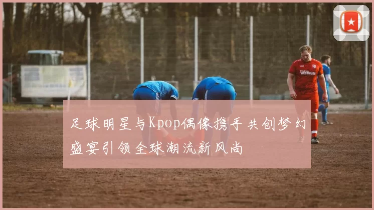足球明星与Kpop偶像携手共创梦幻盛宴引领全球潮流新风尚