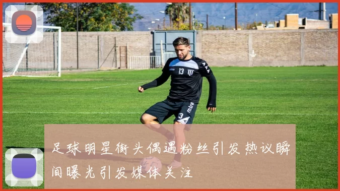 足球明星街头偶遇粉丝引发热议瞬间曝光引发媒体关注