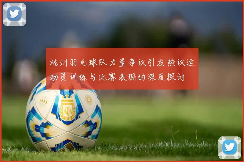 杭州羽毛球队力量争议引发热议运动员训练与比赛表现的深度探讨