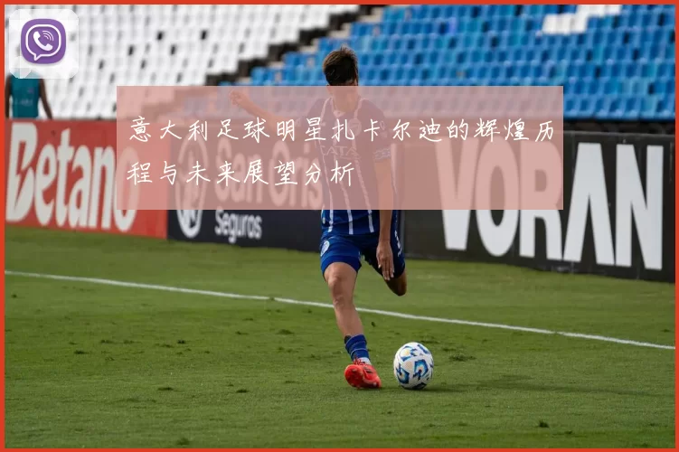 意大利足球明星扎卡尔迪的辉煌历程与未来展望分析