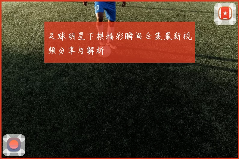 足球明星下棋精彩瞬间合集最新视频分享与解析