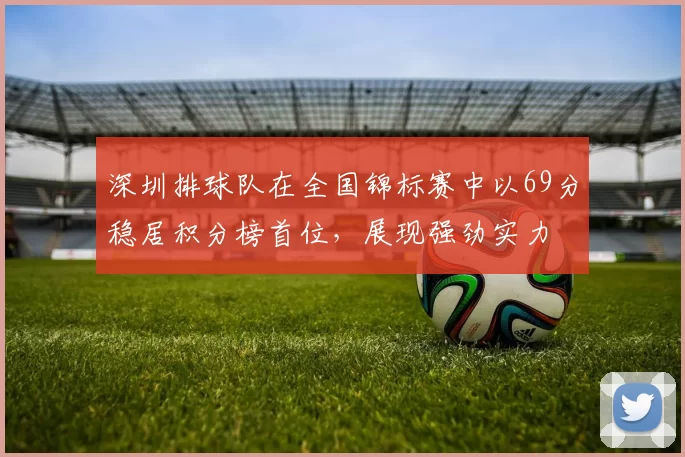 深圳排球队在全国锦标赛中以69分稳居积分榜首位，展现强劲实力