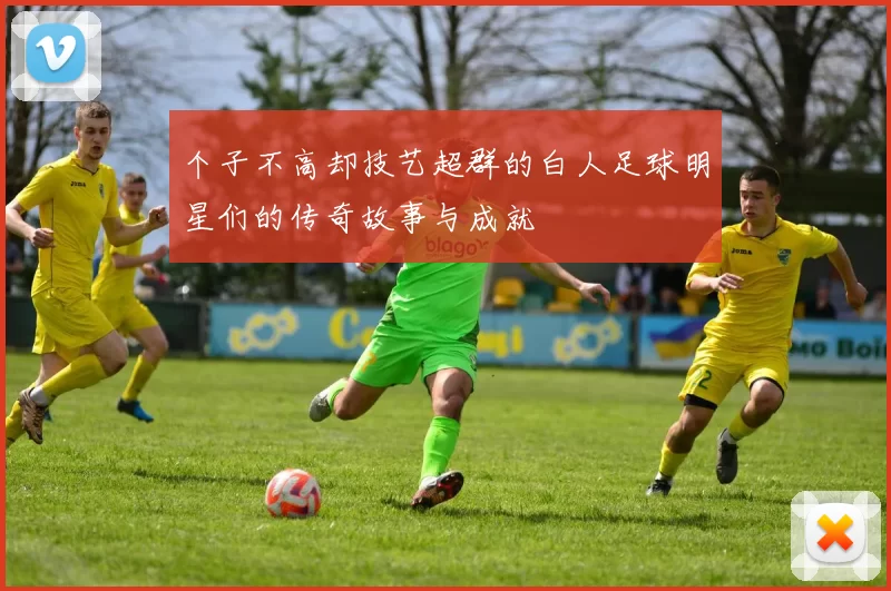个子不高却技艺超群的白人足球明星们的传奇故事与成就