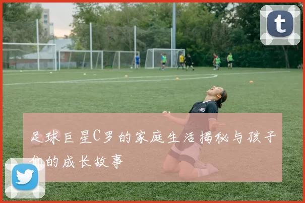 足球巨星C罗的家庭生活揭秘与孩子们的成长故事