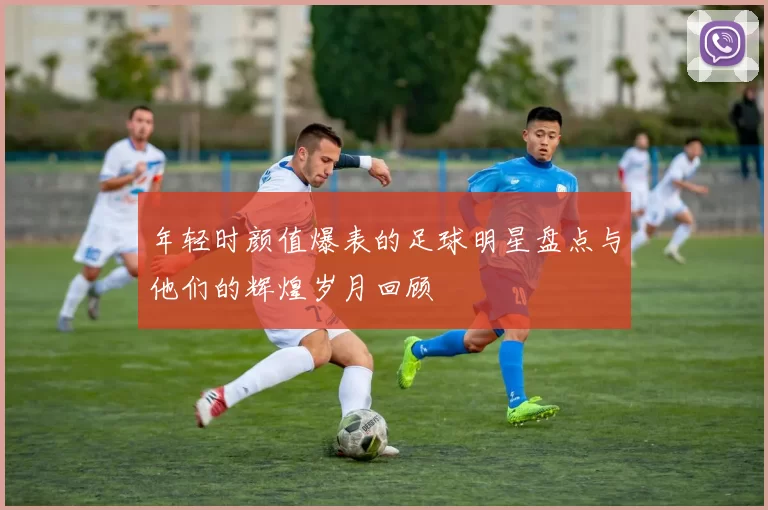 年轻时颜值爆表的足球明星盘点与他们的辉煌岁月回顾