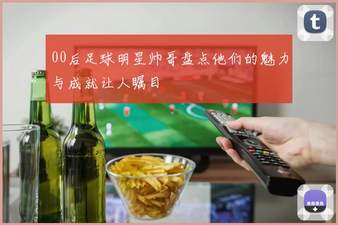 00后足球明星帅哥盘点他们的魅力与成就让人瞩目