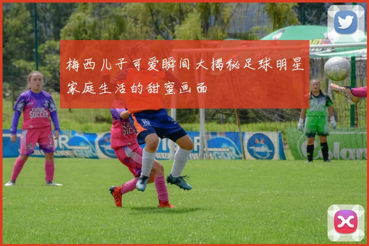 梅西儿子可爱瞬间大揭秘足球明星家庭生活的甜蜜画面