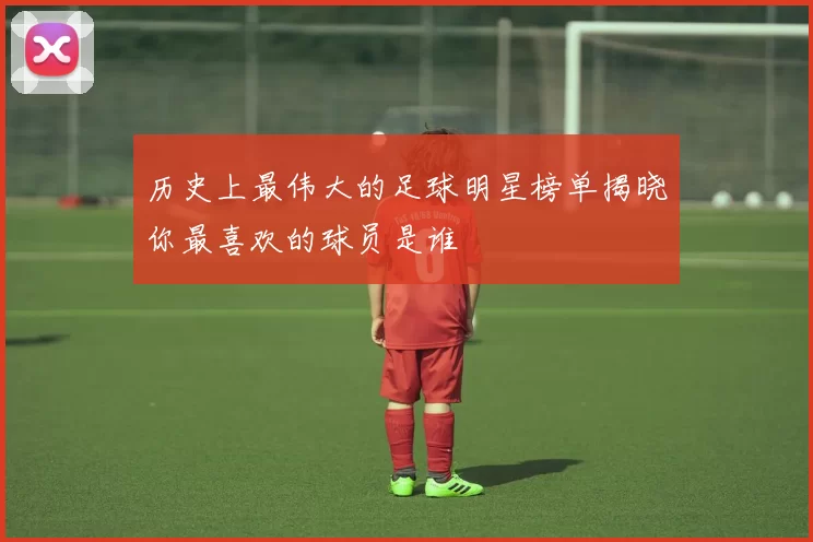 历史上最伟大的足球明星榜单揭晓你最喜欢的球员是谁