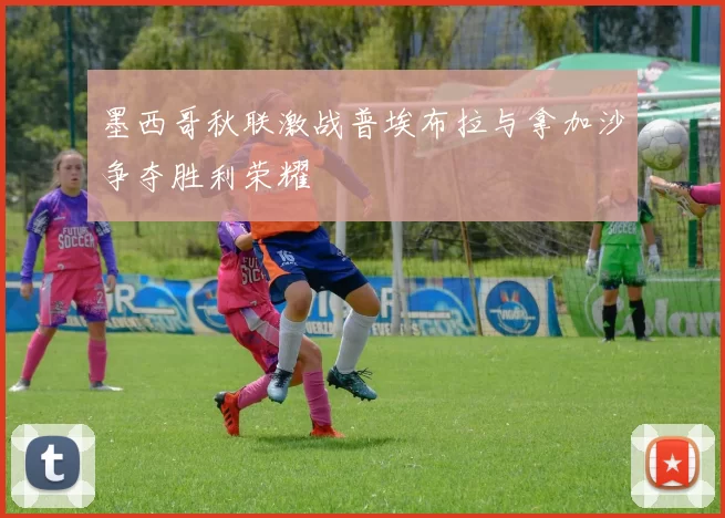 墨西哥秋联激战普埃布拉与拿加沙争夺胜利荣耀