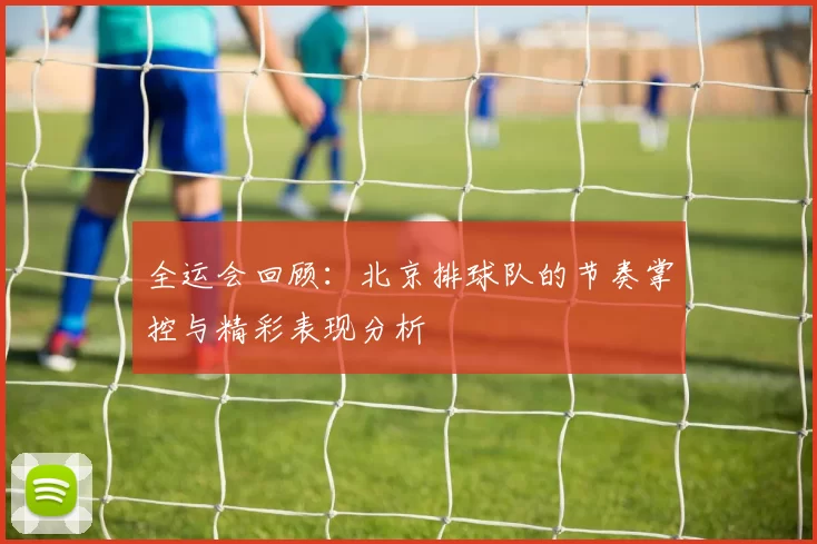 全运会回顾：北京排球队的节奏掌控与精彩表现分析